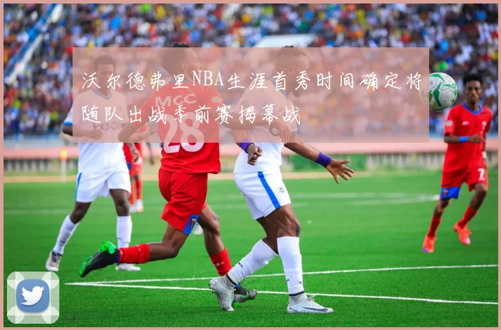 沃尔德弗里NBA生涯首秀时间确定将随队出战季前赛揭幕战