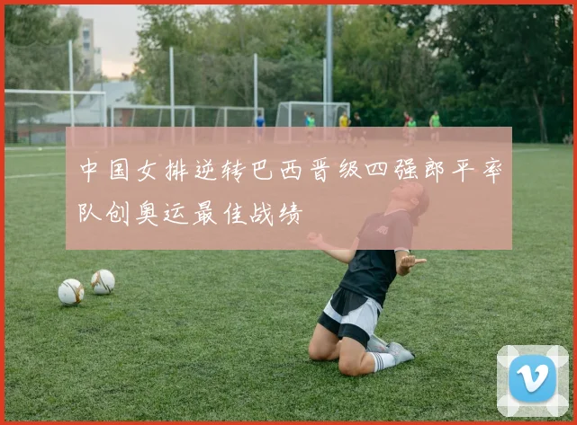 中国女排逆转巴西晋级四强郎平率队创奥运最佳战绩
