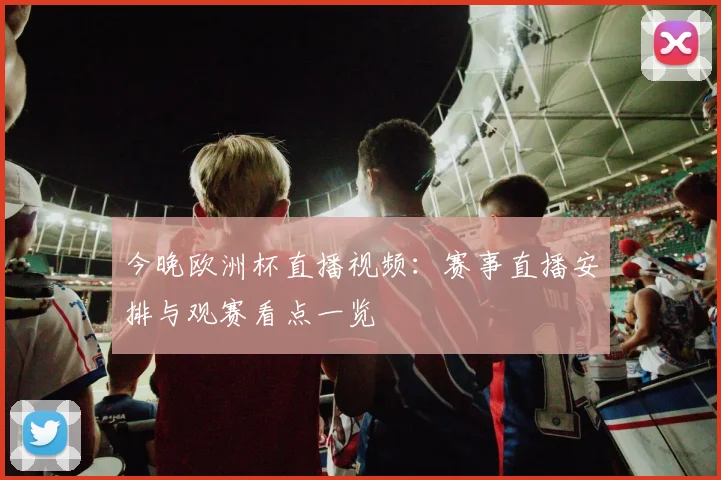 今晚欧洲杯直播视频:赛事直播安排与观赛看点一览