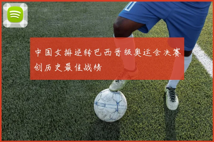 中国女排逆转巴西晋级奥运会决赛创历史最佳战绩