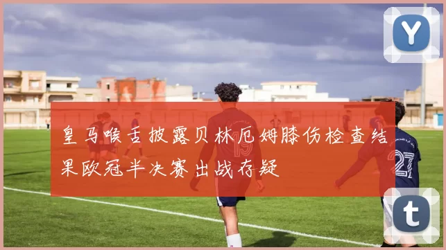 皇马喉舌披露贝林厄姆膝伤检查结果欧冠半决赛出战存疑