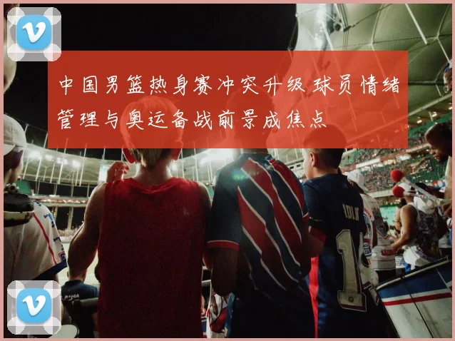 中国男篮热身赛冲突升级 球员情绪管理与奥运备战前景成焦点