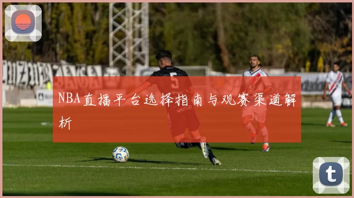 NBA直播平台选择指南与观赛渠道解析