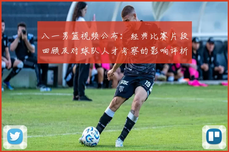 八一男篮视频公布:经典比赛片段回顾及对球队人才考察的影响评析