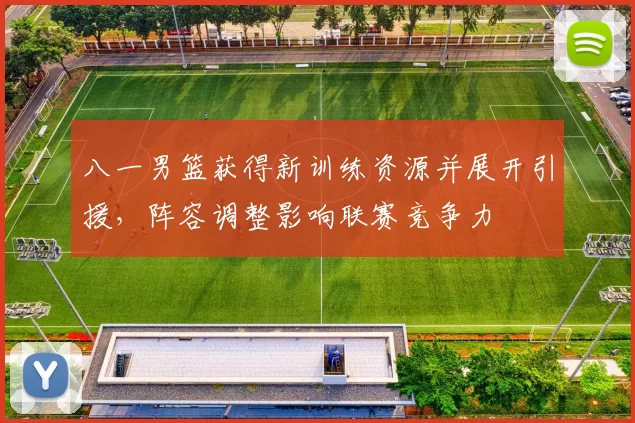 八一男篮获得新训练资源并展开引援，阵容调整影响联赛竞争力