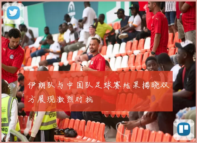 伊朗队与中国队足球赛结果揭晓双方展现激烈对抗