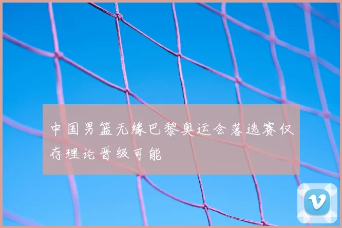 中国男篮无缘巴黎奥运会落选赛仅存理论晋级可能