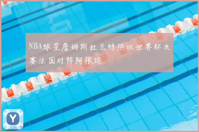 NBA球星詹姆斯杜兰特热议世界杯决赛法国对阵阿根廷