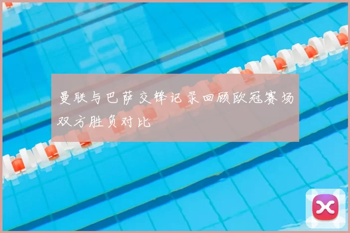 曼联与巴萨交锋记录回顾欧冠赛场双方胜负对比