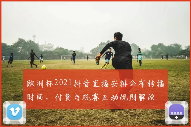欧洲杯2021抖音直播安排公布转播时间、付费与观赛互动规则解读