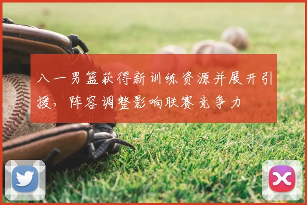 八一男篮获得新训练资源并展开引援，阵容调整影响联赛竞争力