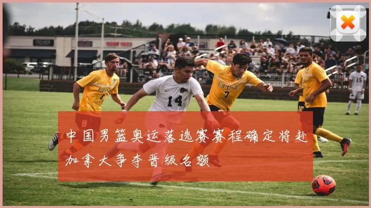 中国男篮奥运落选赛赛程确定将赴加拿大争夺晋级名额