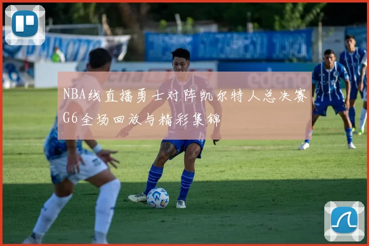 NBA线直播勇士对阵凯尔特人总决赛G6全场回放与精彩集锦