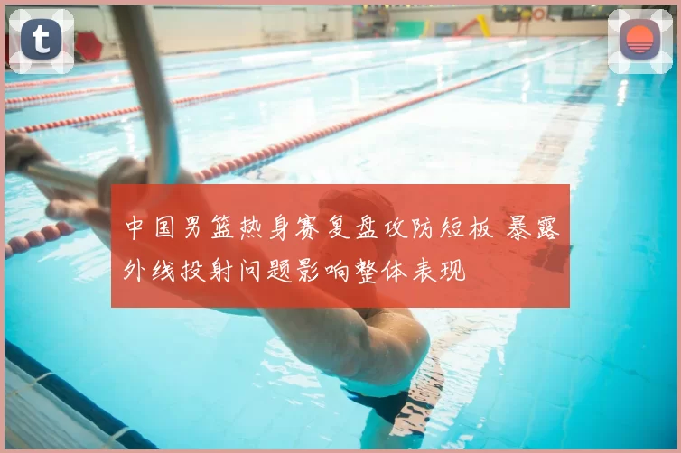 中国男篮热身赛复盘攻防短板 暴露外线投射问题影响整体表现