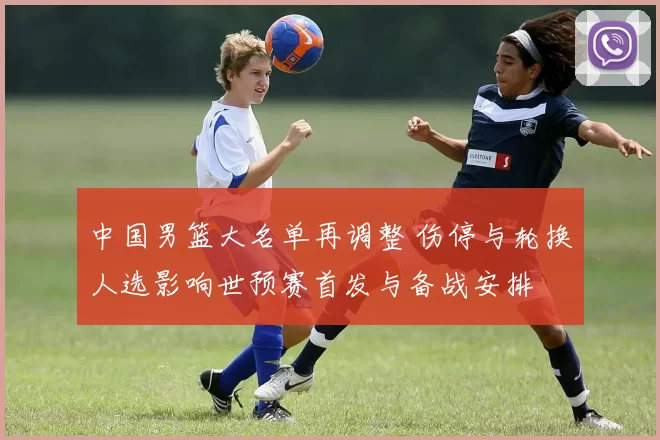 中国男篮大名单再调整 伤停与轮换人选影响世预赛首发与备战安排