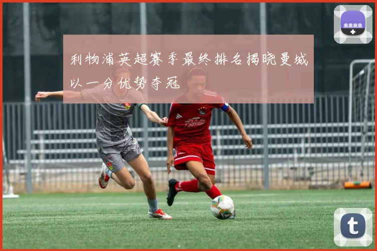 利物浦英超赛季最终排名揭晓曼城以一分优势夺冠