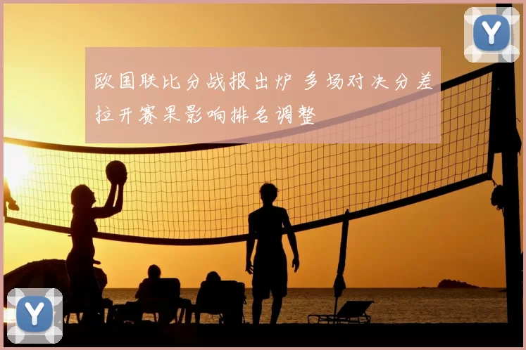 欧国联比分战报出炉 多场对决分差拉开赛果影响排名调整