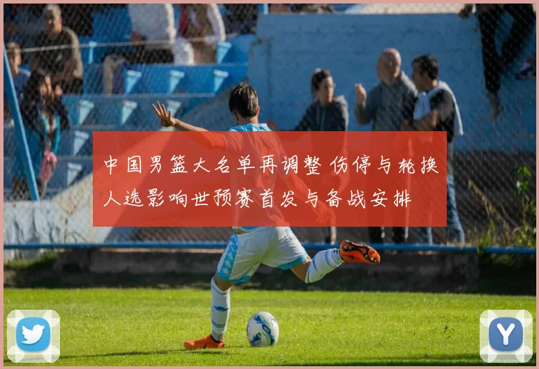 中国男篮大名单再调整 伤停与轮换人选影响世预赛首发与备战安排