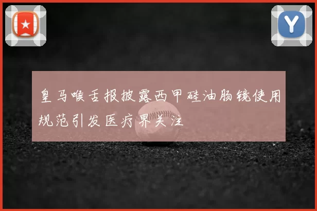 皇马喉舌报披露西甲硅油肠镜使用规范引发医疗界关注