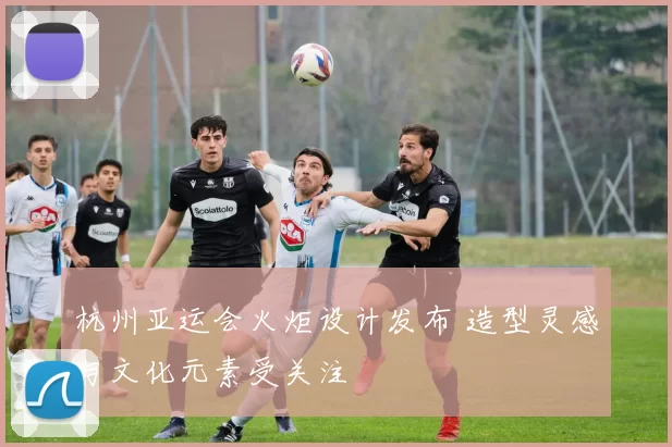 杭州亚运会火炬设计发布 造型灵感与文化元素受关注