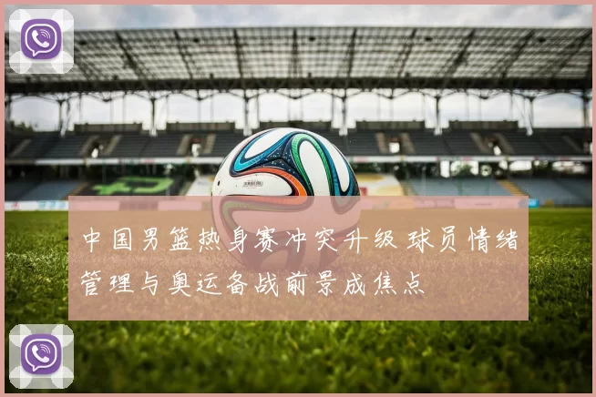 中国男篮热身赛冲突升级 球员情绪管理与奥运备战前景成焦点