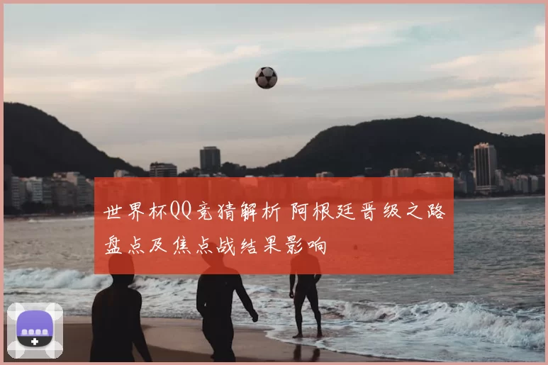 世界杯QQ竞猜解析 阿根廷晋级之路盘点及焦点战结果影响