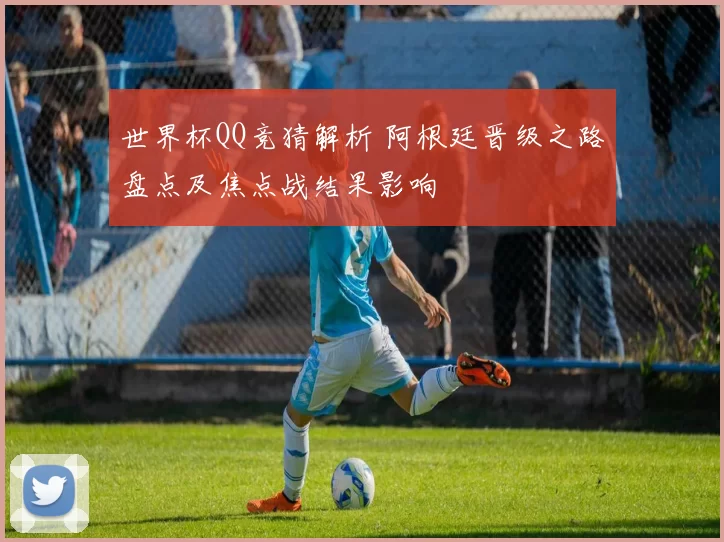 世界杯QQ竞猜解析 阿根廷晋级之路盘点及焦点战结果影响