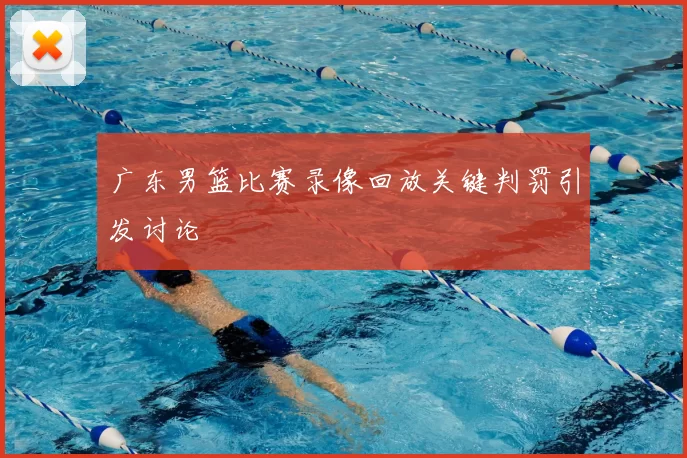 广东男篮比赛录像回放关键判罚引发讨论