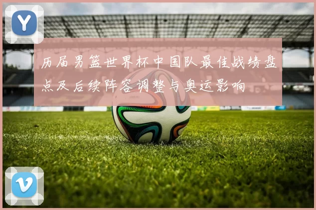 历届男篮世界杯中国队最佳战绩盘点及后续阵容调整与奥运影响