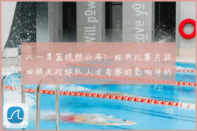 八一男篮视频公布：经典比赛片段回顾及对球队人才考察的影响评析