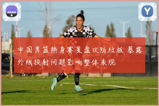 中国男篮热身赛复盘攻防短板 暴露外线投射问题影响整体表现